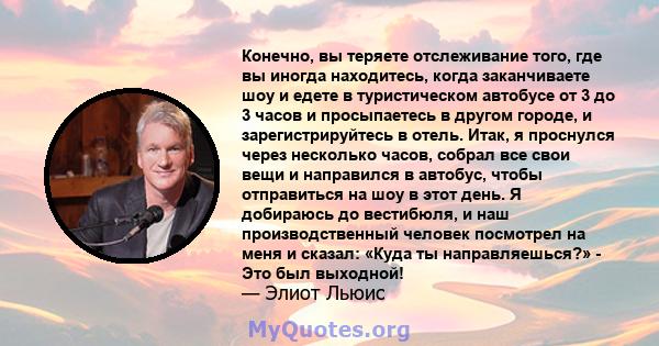 Конечно, вы теряете отслеживание того, где вы иногда находитесь, когда заканчиваете шоу и едете в туристическом автобусе от 3 до 3 часов и просыпаетесь в другом городе, и зарегистрируйтесь в отель. Итак, я проснулся