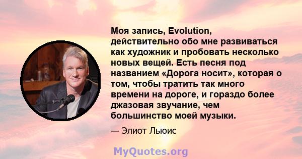 Моя запись, Evolution, действительно обо мне развиваться как художник и пробовать несколько новых вещей. Есть песня под названием «Дорога носит», которая о том, чтобы тратить так много времени на дороге, и гораздо более 