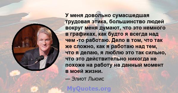 У меня довольно сумасшедшая трудовая этика, большинство людей вокруг меня думают, что это немного в графиках, как будто я всегда над чем -то работаю. Дело в том, что так же сложно, как я работаю над тем, что я делаю, я