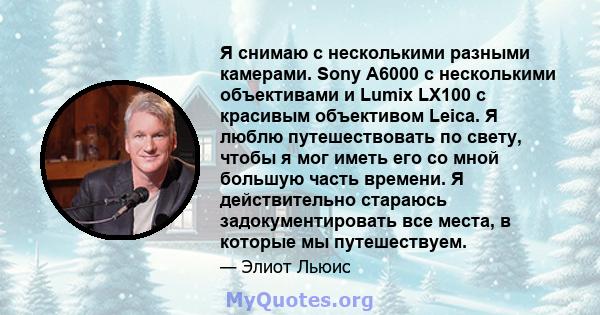 Я снимаю с несколькими разными камерами. Sony A6000 с несколькими объективами и Lumix LX100 с красивым объективом Leica. Я люблю путешествовать по свету, чтобы я мог иметь его со мной большую часть времени. Я