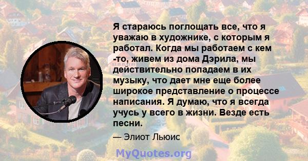 Я стараюсь поглощать все, что я уважаю в художнике, с которым я работал. Когда мы работаем с кем -то, живем из дома Дэрила, мы действительно попадаем в их музыку, что дает мне еще более широкое представление о процессе