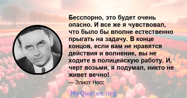 Бесспорно, это будет очень опасно. И все же я чувствовал, что было бы вполне естественно прыгать на задачу. В конце концов, если вам не нравятся действия и волнение, вы не ходите в полицейскую работу. И, черт возьми, я