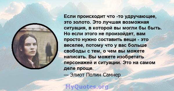 Если происходит что -то удручающее, это золото. Это лучшая возможная ситуация, в которой вы могли бы быть. Но если этого не произойдет, вам просто нужно составить вещи - это веселее, потому что у вас больше свободы с