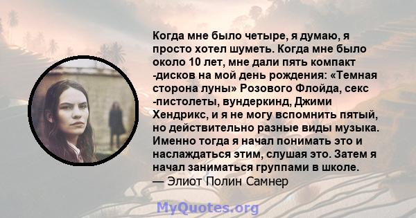 Когда мне было четыре, я думаю, я просто хотел шуметь. Когда мне было около 10 лет, мне дали пять компакт -дисков на мой день рождения: «Темная сторона луны» Розового Флойда, секс -пистолеты, вундеркинд, Джими Хендрикс, 