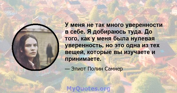 У меня не так много уверенности в себе. Я добираюсь туда. До того, как у меня была нулевая уверенность, но это одна из тех вещей, которые вы изучаете и принимаете.