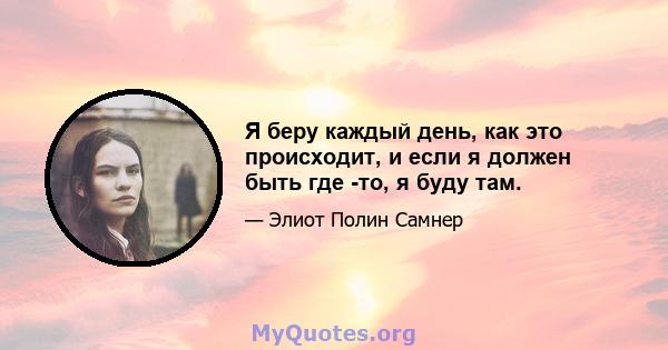 Я беру каждый день, как это происходит, и если я должен быть где -то, я буду там.