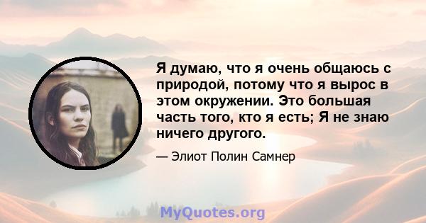 Я думаю, что я очень общаюсь с природой, потому что я вырос в этом окружении. Это большая часть того, кто я есть; Я не знаю ничего другого.