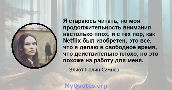 Я стараюсь читать, но моя продолжительность внимания настолько плох, и с тех пор, как Netflix был изобретен, это все, что я делаю в свободное время, что действительно плохо, но это похоже на работу для меня.