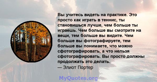 Вы учитесь видеть на практике. Это просто как играть в теннис, ты становишься лучше, чем больше ты играешь. Чем больше вы смотрите на вещи, тем больше вы видите. Чем больше вы фотографируете, тем больше вы понимаете,