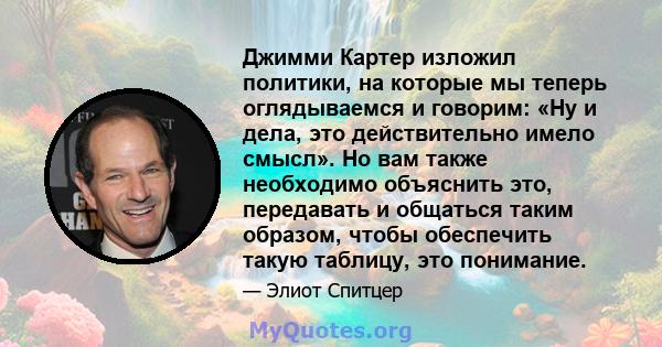 Джимми Картер изложил политики, на которые мы теперь оглядываемся и говорим: «Ну и дела, это действительно имело смысл». Но вам также необходимо объяснить это, передавать и общаться таким образом, чтобы обеспечить такую 