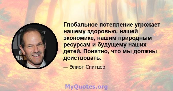 Глобальное потепление угрожает нашему здоровью, нашей экономике, нашим природным ресурсам и будущему наших детей. Понятно, что мы должны действовать.