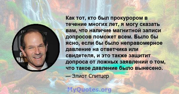 Как тот, кто был прокурором в течение многих лет, я могу сказать вам, что наличие магнитной записи допросов поможет всем. Было бы ясно, если бы было неправомерное давление на ответчика или свидетеля, и это также защитит 