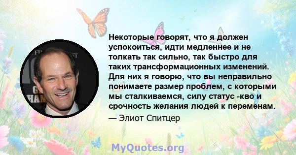 Некоторые говорят, что я должен успокоиться, идти медленнее и не толкать так сильно, так быстро для таких трансформационных изменений. Для них я говорю, что вы неправильно понимаете размер проблем, с которыми мы