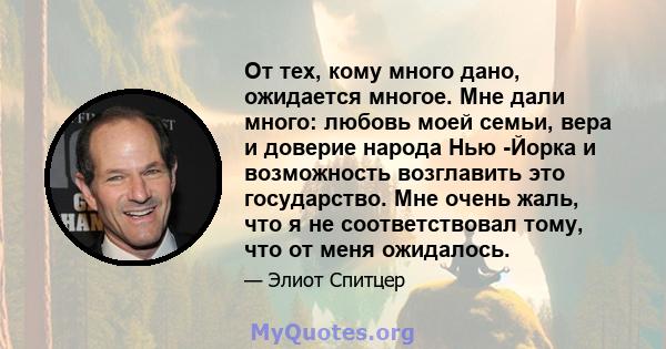 От тех, кому много дано, ожидается многое. Мне дали много: любовь моей семьи, вера и доверие народа Нью -Йорка и возможность возглавить это государство. Мне очень жаль, что я не соответствовал тому, что от меня