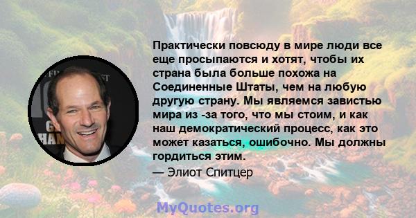 Практически повсюду в мире люди все еще просыпаются и хотят, чтобы их страна была больше похожа на Соединенные Штаты, чем на любую другую страну. Мы являемся завистью мира из -за того, что мы стоим, и как наш