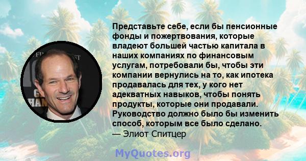 Представьте себе, если бы пенсионные фонды и пожертвования, которые владеют большей частью капитала в наших компаниях по финансовым услугам, потребовали бы, чтобы эти компании вернулись на то, как ипотека продавалась