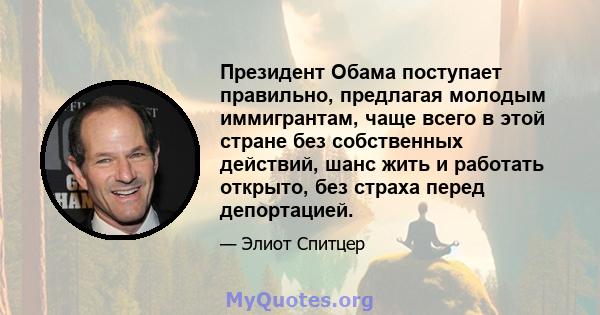 Президент Обама поступает правильно, предлагая молодым иммигрантам, чаще всего в этой стране без собственных действий, шанс жить и работать открыто, без страха перед депортацией.