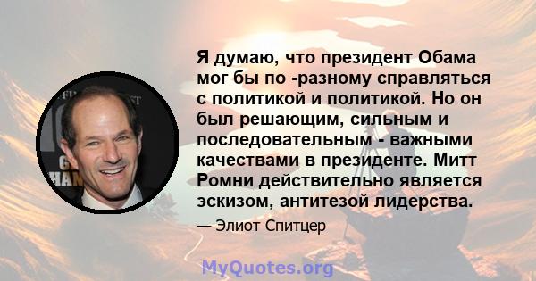 Я думаю, что президент Обама мог бы по -разному справляться с политикой и политикой. Но он был решающим, сильным и последовательным - важными качествами в президенте. Митт Ромни действительно является эскизом, антитезой 