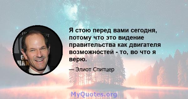 Я стою перед вами сегодня, потому что это видение правительства как двигателя возможностей - то, во что я верю.