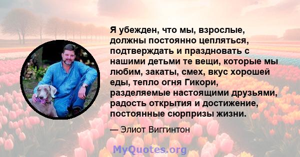 Я убежден, что мы, взрослые, должны постоянно цепляться, подтверждать и праздновать с нашими детьми те вещи, которые мы любим, закаты, смех, вкус хорошей еды, тепло огня Гикори, разделяемые настоящими друзьями, радость