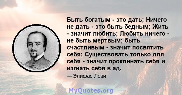 Быть богатым - это дать; Ничего не дать - это быть бедным; Жить - значит любить; Любить ничего - не быть мертвым; быть счастливым - значит посвятить себя; Существовать только для себя - значит проклинать себя и изгнать