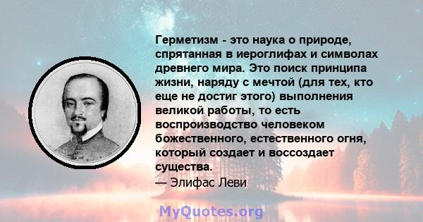 Герметизм - это наука о природе, спрятанная в иероглифах и символах древнего мира. Это поиск принципа жизни, наряду с мечтой (для тех, кто еще не достиг этого) выполнения великой работы, то есть воспроизводство