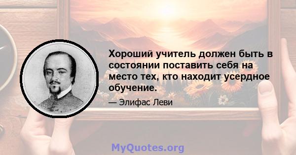 Хороший учитель должен быть в состоянии поставить себя на место тех, кто находит усердное обучение.