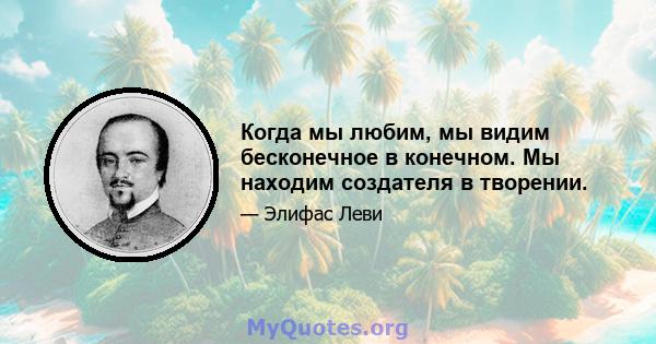 Когда мы любим, мы видим бесконечное в конечном. Мы находим создателя в творении.