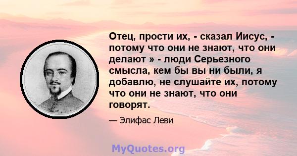 Отец, прости их, - сказал Иисус, - потому что они не знают, что они делают » - люди Серьезного смысла, кем бы вы ни были, я добавлю, не слушайте их, потому что они не знают, что они говорят.