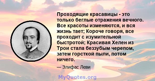 Проходящие красавицы - это только беглые отражения вечного. Все красоты изменяются, и вся жизнь тает; Короче говоря, все проходит с изумительной быстротой; Красивая Хелен из Трои стала беззубым черепом, затем горсткой