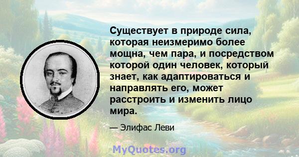 Существует в природе сила, которая неизмеримо более мощна, чем пара, и посредством которой один человек, который знает, как адаптироваться и направлять его, может расстроить и изменить лицо мира.