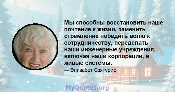 Мы способны восстановить наше почтение к жизни, заменить стремление победить волю к сотрудничеству, переделать наши инженерные учреждения, включая наши корпорации, в живые системы.