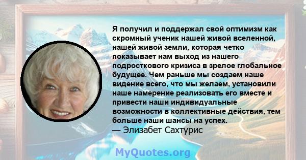 Я получил и поддержал свой оптимизм как скромный ученик нашей живой вселенной, нашей живой земли, которая четко показывает нам выход из нашего подросткового кризиса в зрелое глобальное будущее. Чем раньше мы создаем