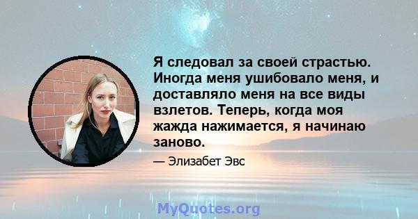 Я следовал за своей страстью. Иногда меня ушибовало меня, и доставляло меня на все виды взлетов. Теперь, когда моя жажда нажимается, я начинаю заново.