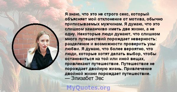 Я знаю, что это не строго секс, который объясняет мой отклонение от мотива, обычно приписываемых мужчинам. Я думаю, что это слишком заманчиво иметь две жизни, а не одну. Некоторые люди думают, что слишком много