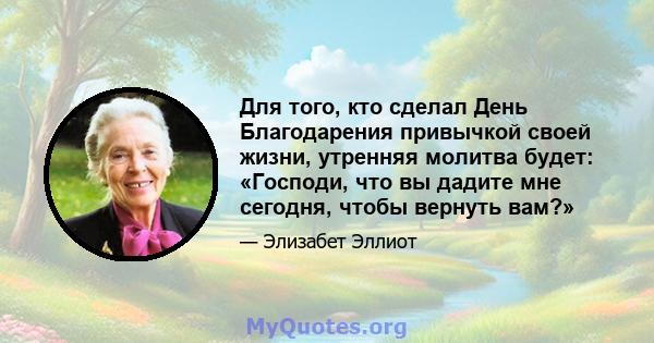 Для того, кто сделал День Благодарения привычкой своей жизни, утренняя молитва будет: «Господи, что вы дадите мне сегодня, чтобы вернуть вам?»