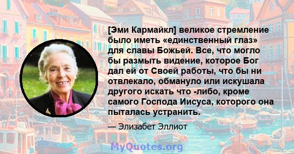 [Эми Кармайкл] великое стремление было иметь «единственный глаз» для славы Божьей. Все, что могло бы размыть видение, которое Бог дал ей от Своей работы, что бы ни отвлекало, обмануло или искушала другого искать что