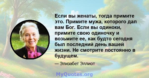 Если вы женаты, тогда примите это. Примите мужа, которого дал вам Бог. Если вы одиноки, примите свою одиночку и возьмите ее, как будто сегодня был последний день вашей жизни. Не смотрите постоянно в будущем.