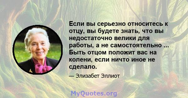 Если вы серьезно относитесь к отцу, вы будете знать, что вы недостаточно велики для работы, а не самостоятельно ... Быть отцом положит вас на колени, если ничто иное не сделало.