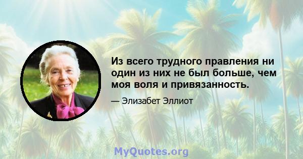 Из всего трудного правления ни один из них не был больше, чем моя воля и привязанность.