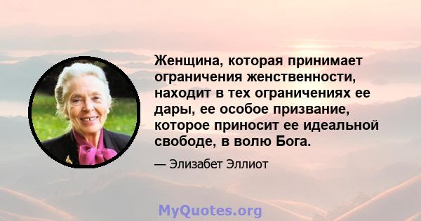 Женщина, которая принимает ограничения женственности, находит в тех ограничениях ее дары, ее особое призвание, которое приносит ее идеальной свободе, в волю Бога.