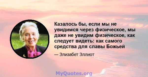 Казалось бы, если мы не увидимся через физическое, мы даже не увидим физическое, как следует видеть: как самого средства для славы Божьей