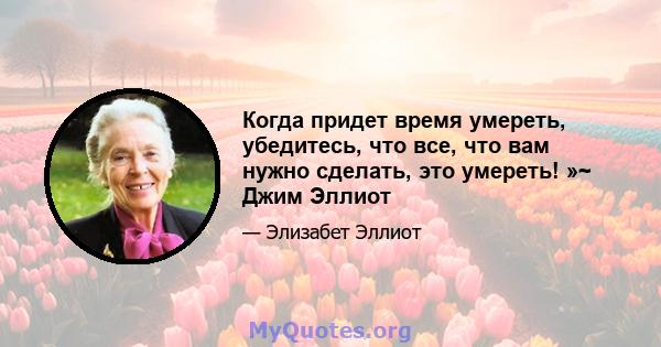 Когда придет время умереть, убедитесь, что все, что вам нужно сделать, это умереть! »~ Джим Эллиот