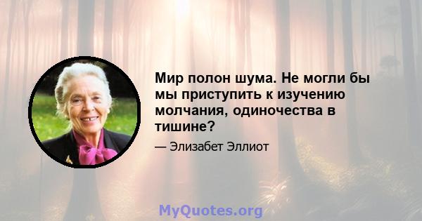 Мир полон шума. Не могли бы мы приступить к изучению молчания, одиночества в тишине?