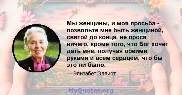 Мы женщины, и моя просьба - позвольте мне быть женщиной, святой до конца, не прося ничего, кроме того, что Бог хочет дать мне, получая обеими руками и всем сердцем, что бы это ни было.