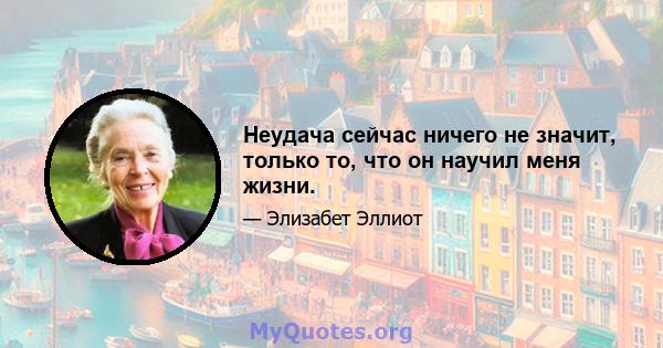 Неудача сейчас ничего не значит, только то, что он научил меня жизни.