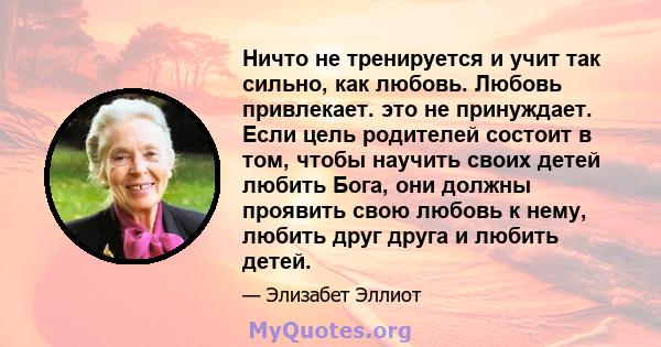 Ничто не тренируется и учит так сильно, как любовь. Любовь привлекает. это не принуждает. Если цель родителей состоит в том, чтобы научить своих детей любить Бога, они должны проявить свою любовь к нему, любить друг