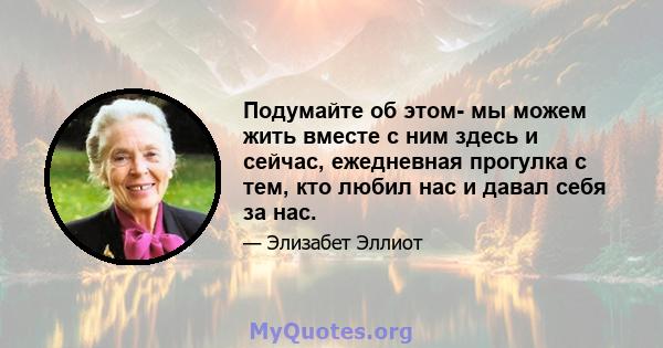 Подумайте об этом- мы можем жить вместе с ним здесь и сейчас, ежедневная прогулка с тем, кто любил нас и давал себя за нас.