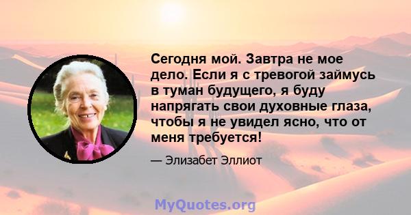 Сегодня мой. Завтра не мое дело. Если я с тревогой займусь в туман будущего, я буду напрягать свои духовные глаза, чтобы я не увидел ясно, что от меня требуется!