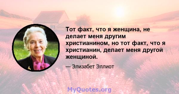 Тот факт, что я женщина, не делает меня другим христианином, но тот факт, что я христианин, делает меня другой женщиной.